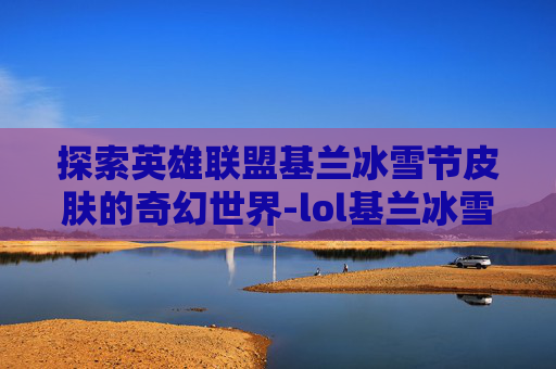 探索英雄联盟基兰冰雪节皮肤的奇幻世界-lol基兰冰雪节皮肤特效怎么样