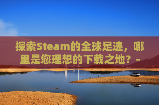探索Steam的全球足迹，哪里是您理想的下载之地？-steam游戏在哪下