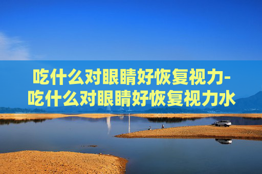 吃什么对眼睛好恢复视力-吃什么对眼睛好恢复视力水果 吃什么对眼睛好恢复视力-吃什么对眼睛好恢复视力水果