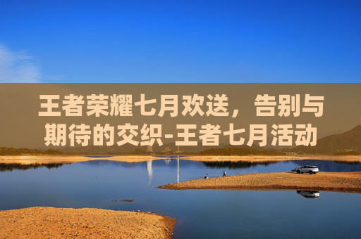 王者荣耀七月欢送,告别与期待的交织-王者七月活动一览 王者荣耀七月欢送,告别与期待的交织-王者七月活动一览