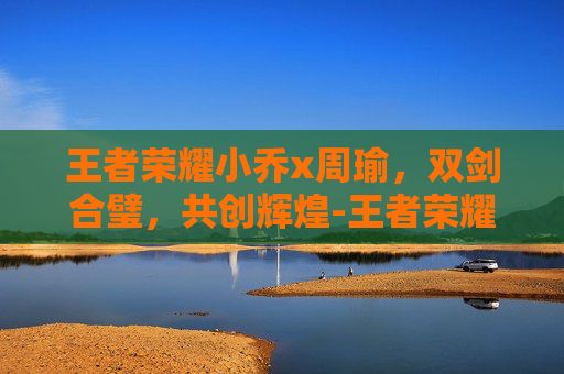 王者荣耀小乔x周瑜，双剑合璧，共创辉煌-王者荣耀小乔周瑜情侣皮肤