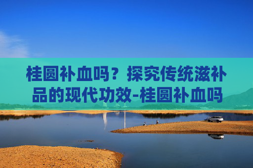 桂圆补血吗？探究传统滋补品的现代功效-桂圆补血吗真的吗