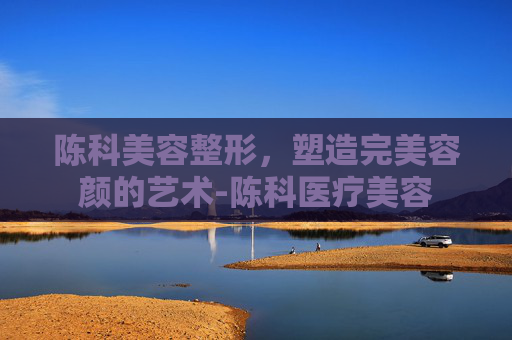 陈科美容整形，塑造完美容颜的艺术-陈科医疗美容