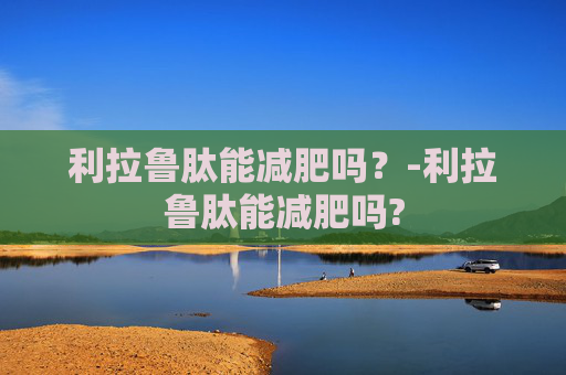 利拉鲁肽能减肥吗？-利拉鲁肽能减肥吗?