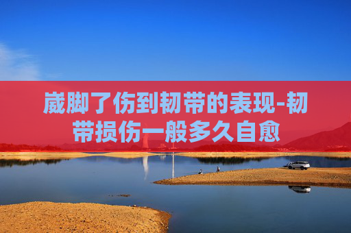崴脚了伤到韧带的表现-韧带损伤一般多久自愈