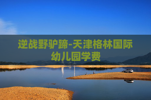 逆战野驴蹄-天津格林国际幼儿园学费