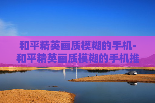 和平精英画质模糊的手机-和平精英画质模糊的手机推荐