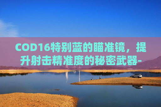 COD16特别蓝的瞄准镜，提升射击精准度的秘密武器-cod16瞄准镜都有哪些