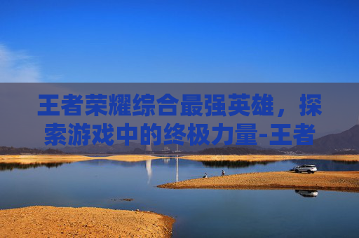 王者荣耀综合最强英雄，探索游戏中的终极力量-王者荣耀综合最强英雄是什么