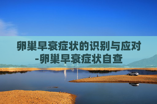 卵巢早衰症状的识别与应对-卵巢早衰症状自查