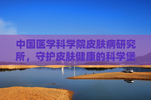 中国医学科学院皮肤病研究所，守护皮肤健康的科学堡垒-中国医学科学院皮肤病研究所预约挂号