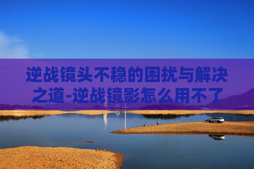 逆战镜头不稳的困扰与解决之道-逆战镜影怎么用不了