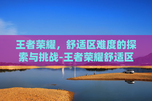 王者荣耀，舒适区难度的探索与挑战-王者荣耀舒适区难度怎么调