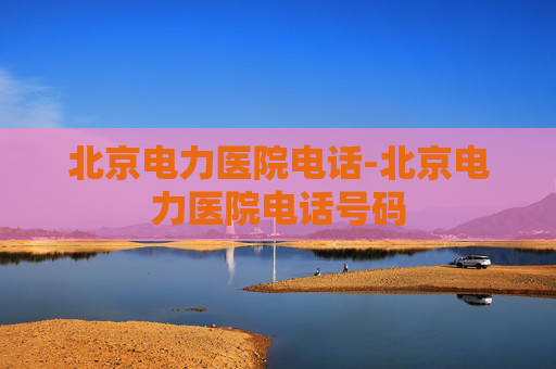 北京电力医院电话-北京电力医院电话号码