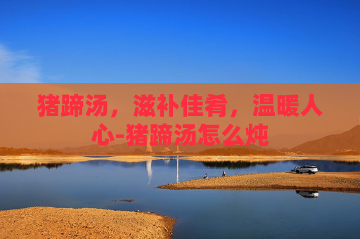 猪蹄汤，滋补佳肴，温暖人心-猪蹄汤怎么炖