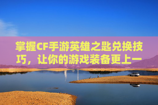 掌握CF手游英雄之匙兑换技巧，让你的游戏装备更上一层楼！-cfm英雄之匙兑换活动