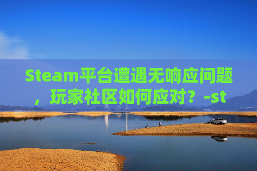 Steam平台遭遇无响应问题，玩家社区如何应对？-steam打不开点击完全无反应