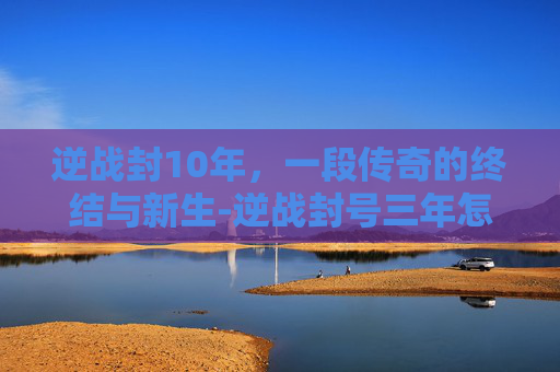 逆战封10年，一段传奇的终结与新生-逆战封号三年怎么办