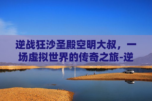 逆战狂沙圣殿空明大叔，一场虚拟世界的传奇之旅-逆战狂沙圣殿掉落物品
