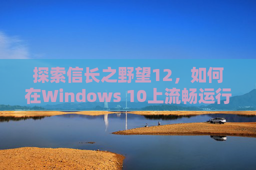 探索信长之野望12，如何在Windows 10上流畅运行-信长之野望12win7能玩吗