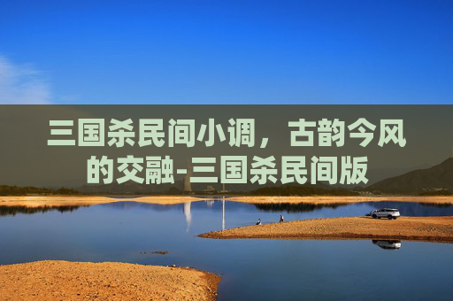 三国杀民间小调，古韵今风的交融-三国杀民间版