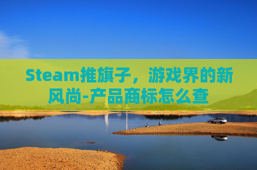 Steam推旗子,游戏界的新风尚-产品商标怎么查 Steam推旗子,游戏界的新风尚-产品商标怎么查