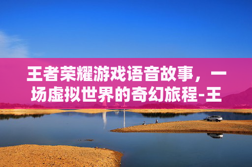 王者荣耀游戏语音故事,一场虚拟世界的奇幻旅程-王者荣耀游戏语音故事怎么设置 王者荣耀游戏语音故事,一场虚拟世界的奇幻旅程-王者荣耀游戏语音故事怎么设置