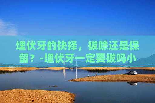 埋伏牙的抉择，拔除还是保留？-埋伏牙一定要拔吗小孩