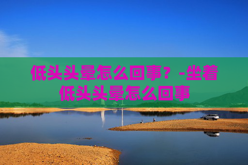低头头晕怎么回事?-坐着低头头晕怎么回事 低头头晕怎么回事?-坐着低头头晕怎么回事