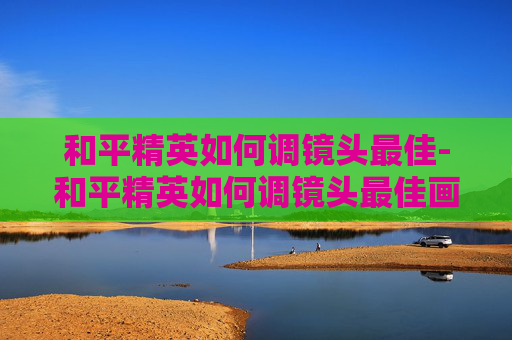和平精英如何调镜头最佳-和平精英如何调镜头最佳画质 和平精英如何调镜头最佳-和平精英如何调镜头最佳画质