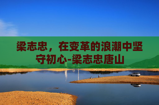 梁志忠,在变革的浪潮中坚守初心-梁志忠唐山 梁志忠,在变革的浪潮中坚守初心-梁志忠唐山