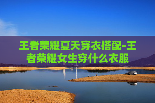 王者荣耀夏天穿衣搭配-王者荣耀女生穿什么衣服 王者荣耀夏天穿衣搭配-王者荣耀女生穿什么衣服