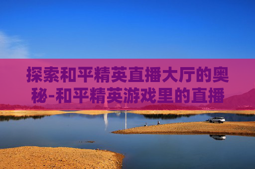 探索和平精英直播大厅的奥秘-和平精英游戏里的直播在哪里 探索和平精英直播大厅的奥秘-和平精英游戏里的直播在哪里