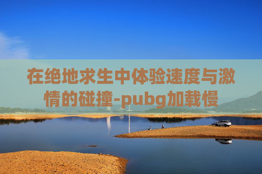在绝地求生中体验速度与激情的碰撞-pubg加载慢 在绝地求生中体验速度与激情的碰撞-pubg加载慢