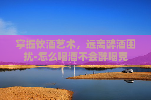 掌握饮酒艺术，远离醉酒困扰-怎么喝酒不会醉喝克