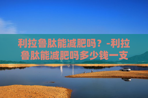 利拉鲁肽能减肥吗?-利拉鲁肽能减肥吗多少钱一支 利拉鲁肽能减肥吗?-利拉鲁肽能减肥吗多少钱一支
