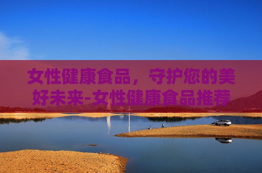 女性健康食品，守护您的美好未来-女性健康食品推荐