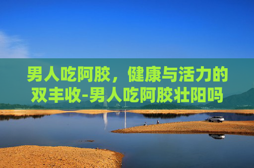 男人吃阿胶，健康与活力的双丰收-男人吃阿胶壮阳吗