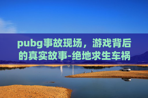 pubg事故现场，游戏背后的真实故事-绝地求生车祸搞笑视频