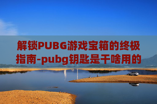 解锁PUBG游戏宝箱的终极指南-pubg钥匙是干啥用的
