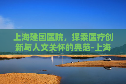上海建国医院，探索医疗创新与人文关怀的典范-上海建国医院体检时间