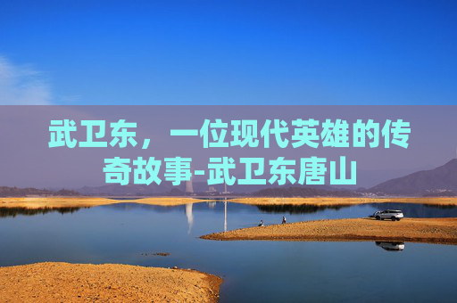 武卫东，一位现代英雄的传奇故事-武卫东唐山