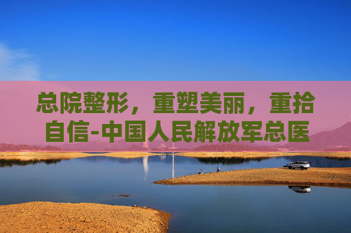 总院整形，重塑美丽，重拾自信-中国人民解放军总医院整形外科