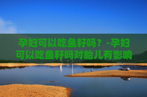 孕妇可以吃鱼籽吗？-孕妇可以吃鱼籽吗对胎儿有影响吗