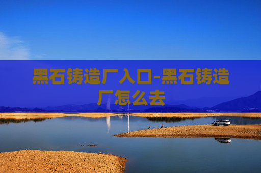 黑石铸造厂入口-黑石铸造厂怎么去