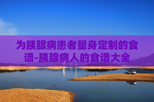 为胰腺病患者量身定制的食谱-胰腺病人的食谱大全