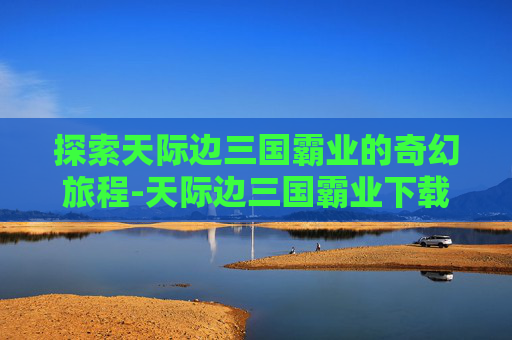探索天际边三国霸业的奇幻旅程-天际边三国霸业下载地址