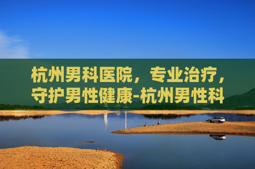 杭州男科医院，专业治疗，守护男性健康-杭州男性科医院哪家比较好