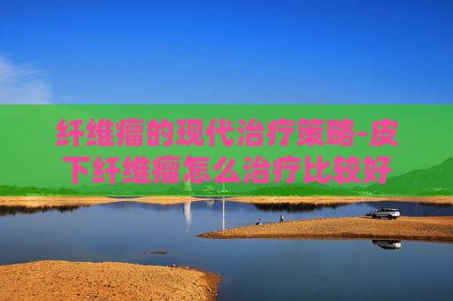 纤维瘤的现代治疗策略-皮下纤维瘤怎么治疗比较好
