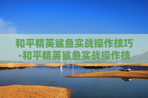 和平精英鲨鱼实战操作技巧-和平精英鲨鱼实战操作技巧图解